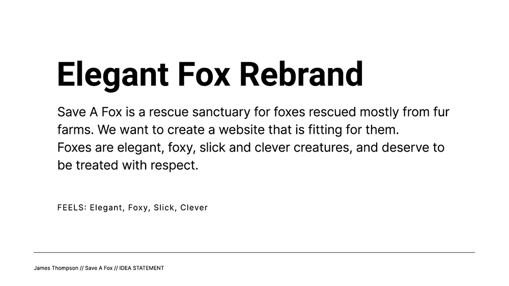 Idea 1 Statement - Elegant Fox Rebrand; Save A Fox is a rescue sanctuary for foxes rescued mostly from fur farms. We want to create a website that is fitting for them. Foxes are elegant, foxy, slick and clever creatures, and deserve to be treated with respect.