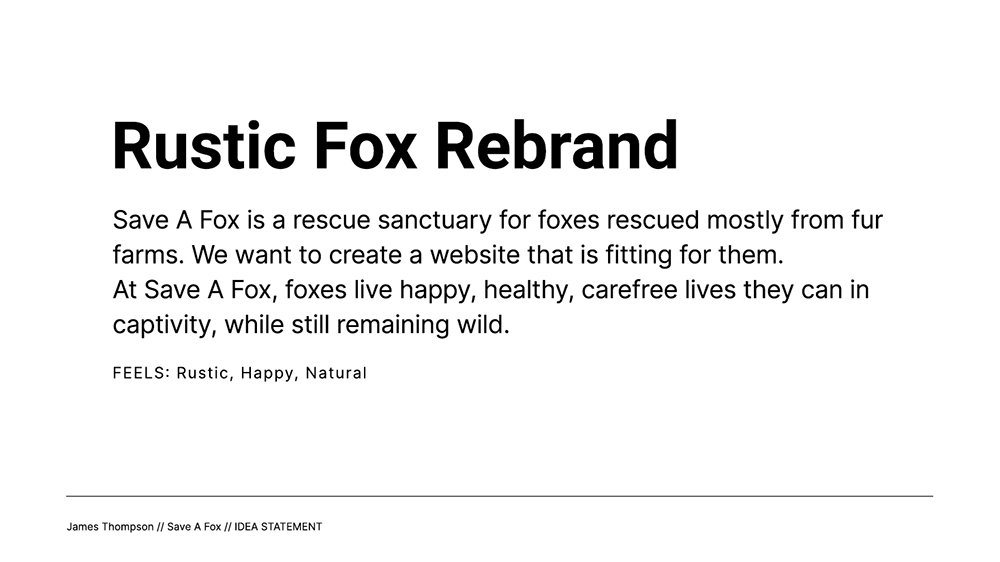 Idea 2 Statement - Rustic Fox Rebrand; Save A Fox is a rescue sanctuary for foxes rescued mostly from fur farms. We want to create a website that is fitting for them. At Save A Fox, foxes live happy, healthy, carefree lives they can in captivity, while still remaining wild.